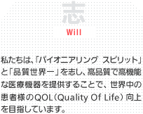 志/Will 私たちは、「パイオニアリングスピリット」で「品質世界一」を志し、高品質で高機能な医療機器を提供することで、世界中の患者様のQOL（Quality Of Life）向上を目指しています。