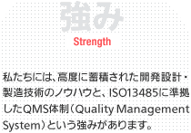 強み/Strength 私たちには、高度に蓄積された開発設計・製造技術のノウハウと、ISO13485に準拠したQMS体制（QualityManagement System）という強みがあります。