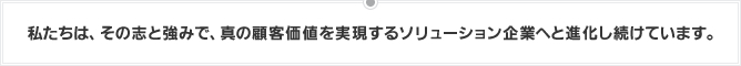 私たちは、その志と強みで、真の顧客価値を実現するソリューション企業へと進化し続けています。