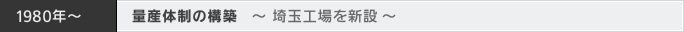 1980年～ 量産体制の構築 ～ 埼玉工場を新設 ～