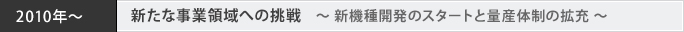 2010年～ 新たな事業領域への挑戦　～ 新機種開発のスタートと量産体制の拡充 ～