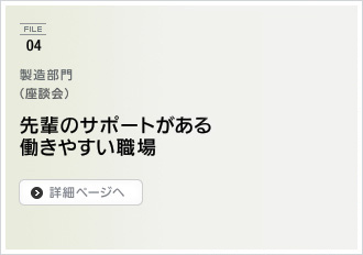 File04. 製造部門（座談会） / 先輩のサポートがある働きやすい職場