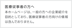 医療従事者の方へ 本ホームページは、一般の方への企業紹介を目的としており、医療従事者の方向けの情報は含んでおりません。